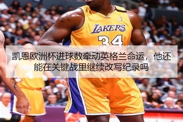 凯恩欧洲杯进球数牵动英格兰命运，他还能在关键战里继续改写纪录吗